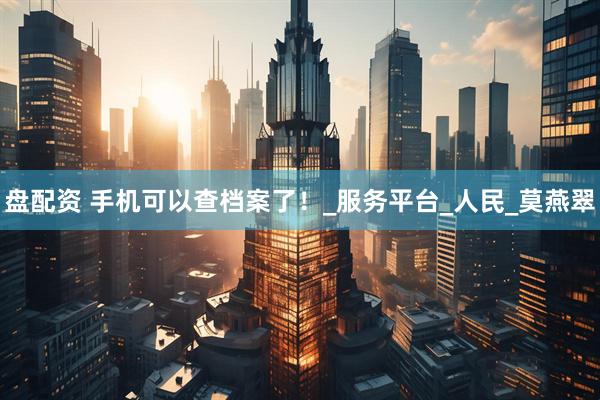 盘配资 手机可以查档案了！_服务平台_人民_莫燕翠