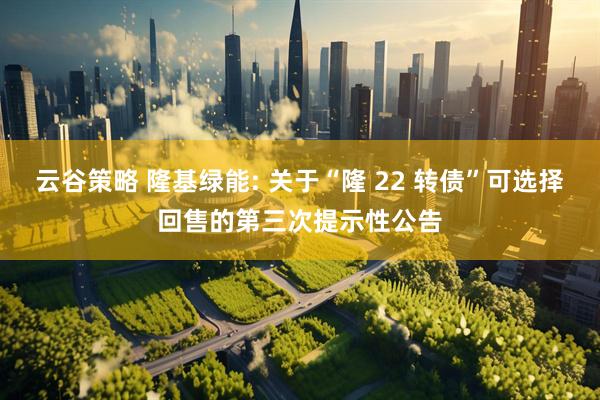 云谷策略 隆基绿能: 关于“隆 22 转债”可选择回售的第三次提示性公告