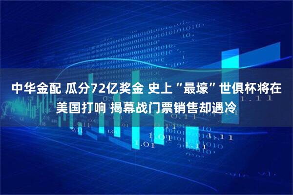 中华金配 瓜分72亿奖金 史上“最壕”世俱杯将在美国打响 揭幕战门票销售却遇冷