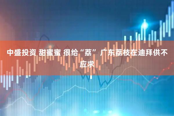 中盛投资 甜蜜蜜 很给“荔” 广东荔枝在迪拜供不应求