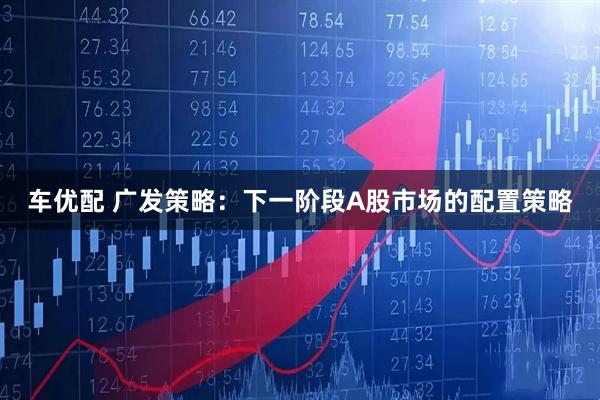 车优配 广发策略：下一阶段A股市场的配置策略