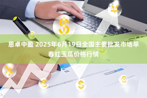 恩卓中盈 2025年6月19日全国主要批发市场早春红玉瓜价格行情