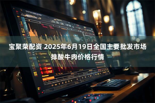 宝聚荣配资 2025年6月19日全国主要批发市场排酸牛肉价格行情